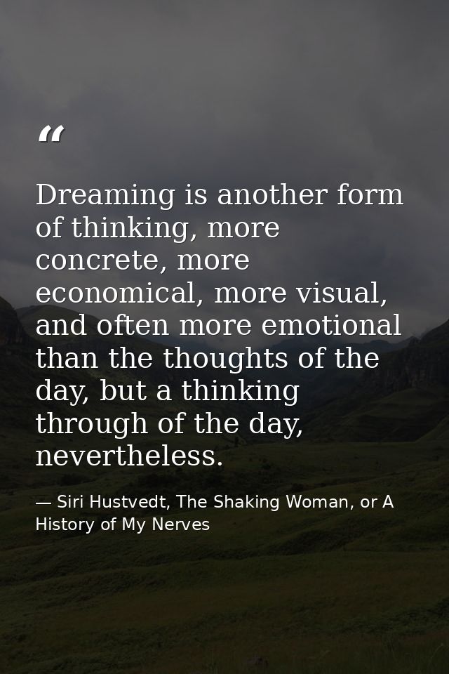 Dreaming is another form of thinking, more concrete, more economical, more visual, and often more emotional than the tho — Siri Hustvedt, The Shaking Woman, or A History of My Nerves