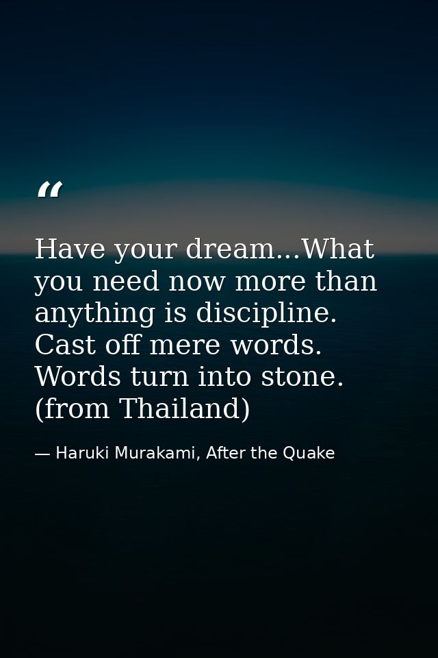 Have your dream...What you need now more than anything is discipline. Cast off mere words. Words turn into stone. (from  — Haruki Murakami, After the Quake