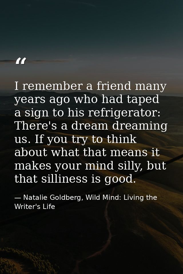 I remember a friend many years ago who had taped a sign to his refrigerator: There's a dream dreaming us. If you try to  — Natalie Goldberg, Wild Mind: Living the Writer's Life