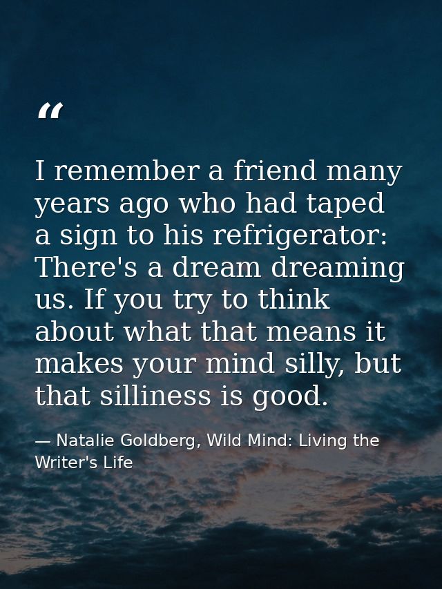 I remember a friend many years ago who had taped a sign to his refrigerator: There's a dream dreaming us. If you try to  — Natalie Goldberg, Wild Mind: Living the Writer's Life