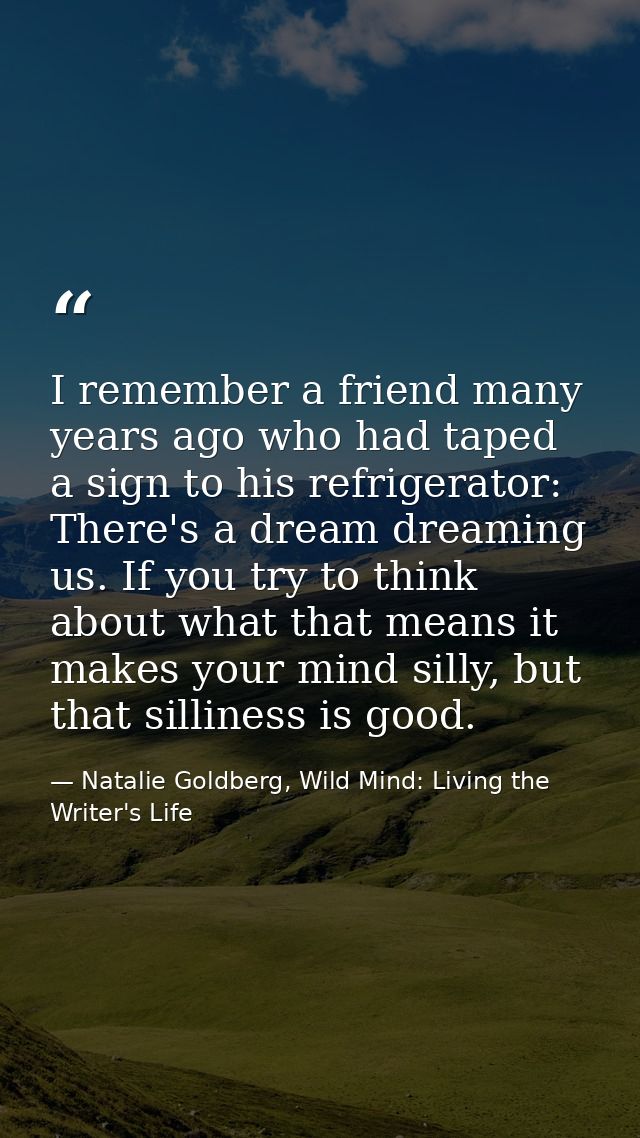 I remember a friend many years ago who had taped a sign to his refrigerator: There's a dream dreaming us. If you try to  — Natalie Goldberg, Wild Mind: Living the Writer's Life