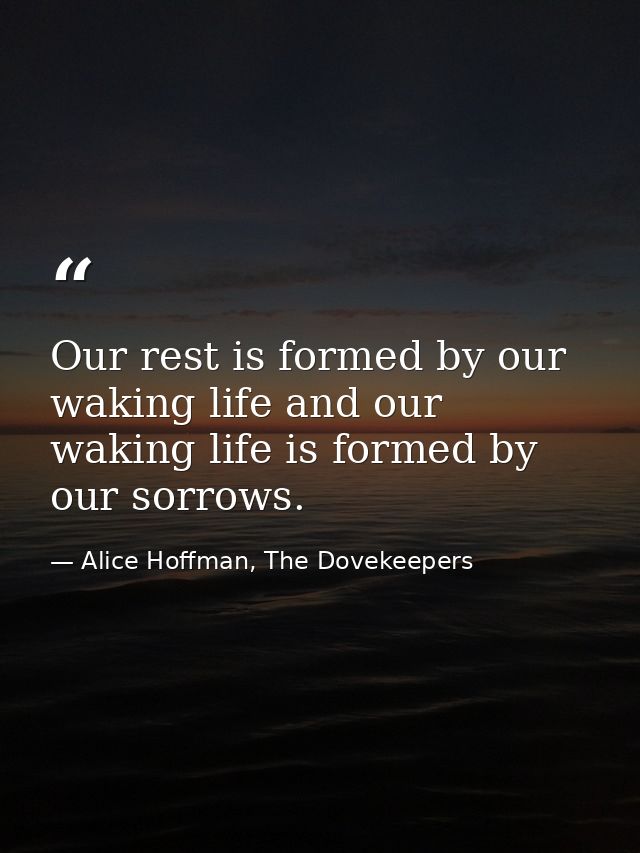 Our rest is formed by our waking life and our waking life is formed by our sorrows. — Alice Hoffman, The Dovekeepers