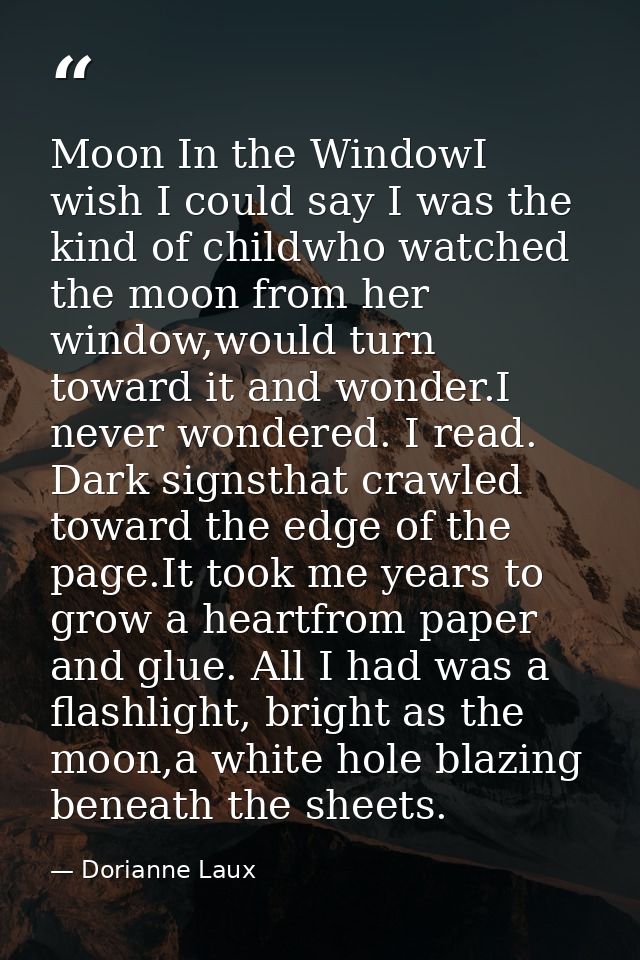 Moon In the WindowI wish I could say I was the kind of childwho watched the moon from her window,would turn toward it an — Dorianne Laux