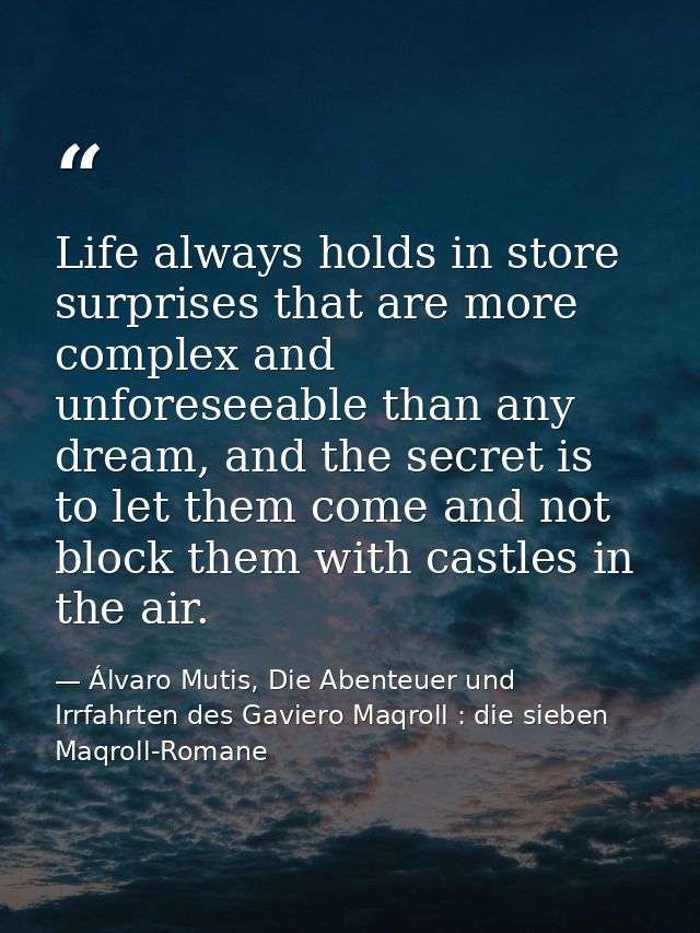 Life always holds in store surprises that are more complex and unforeseeable than any dream, and the secret is to let th — Álvaro Mutis, Die Abenteuer und Irrfahrten des Gaviero Maqroll : die sieben Maqroll-Romane