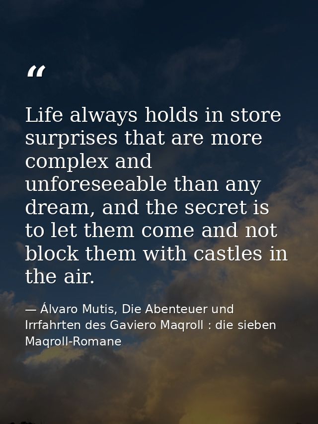 Life always holds in store surprises that are more complex and unforeseeable than any dream, and the secret is to let th — Álvaro Mutis, Die Abenteuer und Irrfahrten des Gaviero Maqroll : die sieben Maqroll-Romane