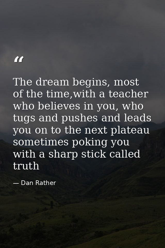 The dream begins, most of the time,with a teacher who believes in you, who tugs and pushes and leads you on to the next  — Dan Rather