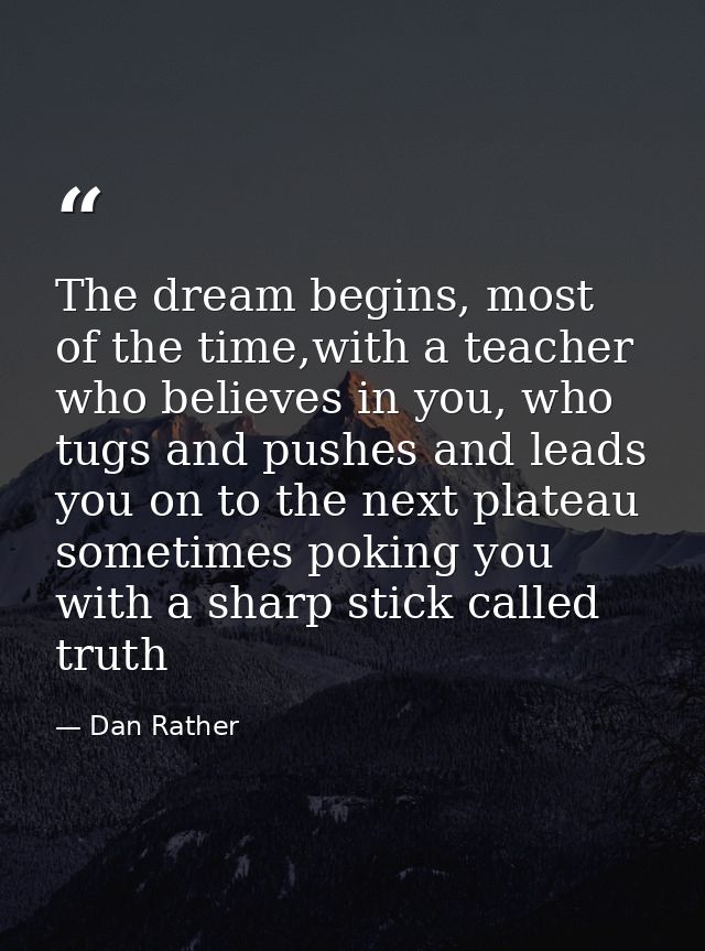 The dream begins, most of the time,with a teacher who believes in you, who tugs and pushes and leads you on to the next  — Dan Rather