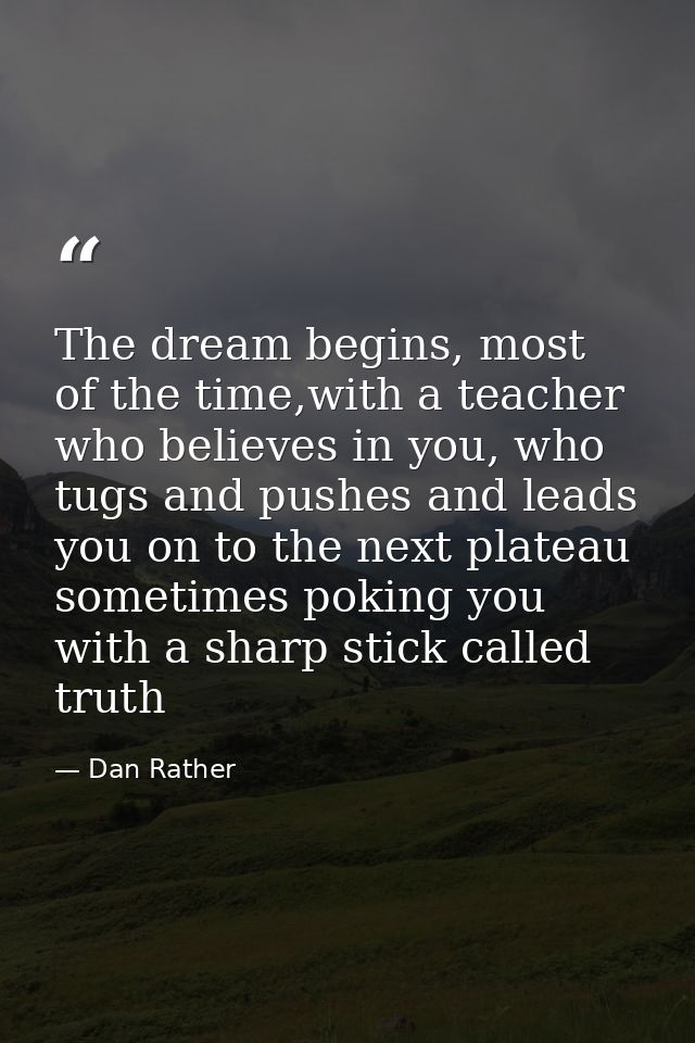 The dream begins, most of the time,with a teacher who believes in you, who tugs and pushes and leads you on to the next  — Dan Rather