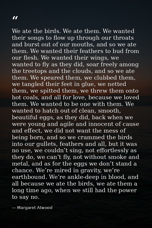 We ate the birds. We ate them. We wanted their songs to flow up through our throats and burst out of our mouths, and so  — Margaret Atwood