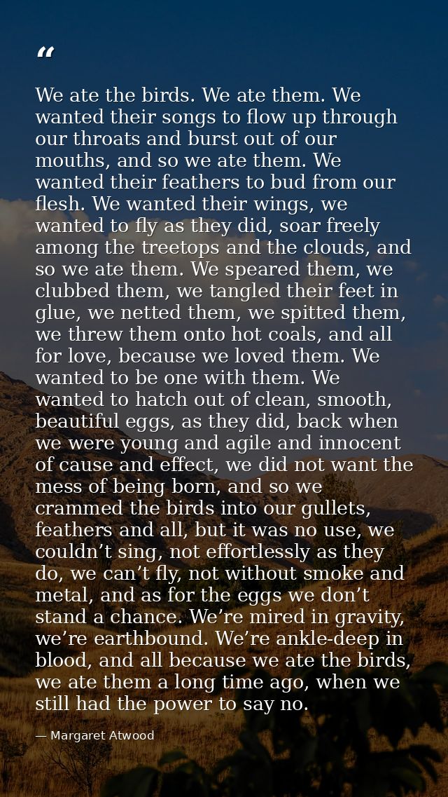 We ate the birds. We ate them. We wanted their songs to flow up through our throats and burst out of our mouths, and so  — Margaret Atwood