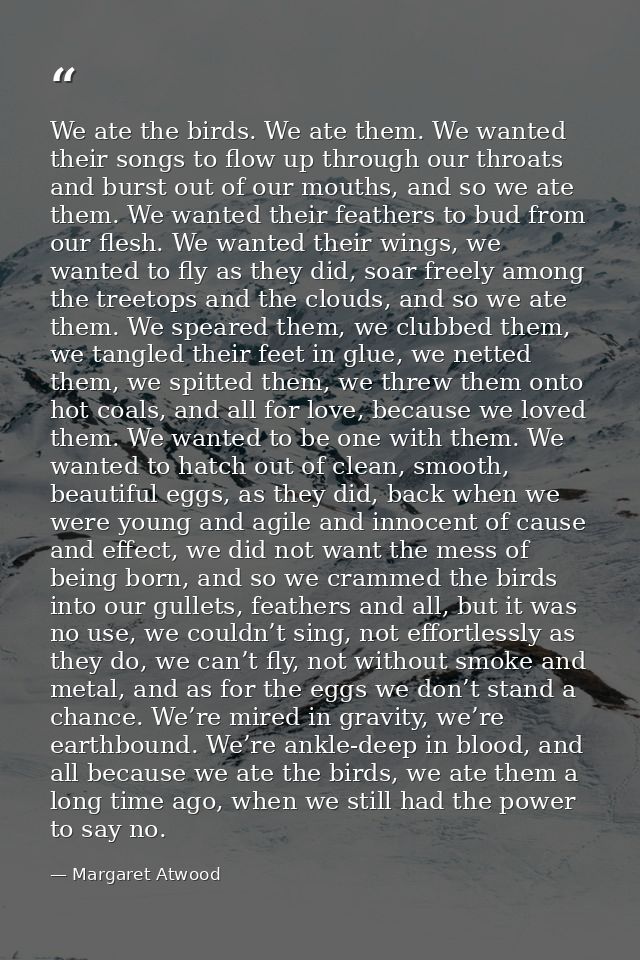 We ate the birds. We ate them. We wanted their songs to flow up through our throats and burst out of our mouths, and so  — Margaret Atwood