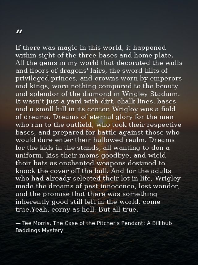 If there was magic in this world, it happened within sight of the three bases and home plate. All the gems in my world t — Tee Morris, The Case of the Pitcher's Pendant: A Billibub Baddings Mystery