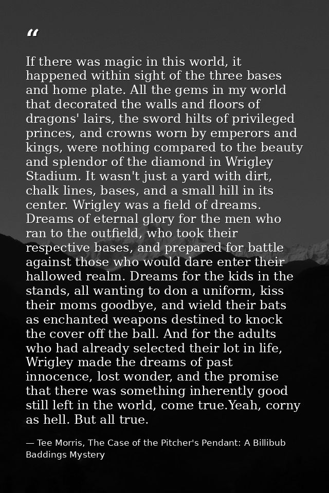 If there was magic in this world, it happened within sight of the three bases and home plate. All the gems in my world t — Tee Morris, The Case of the Pitcher's Pendant: A Billibub Baddings Mystery