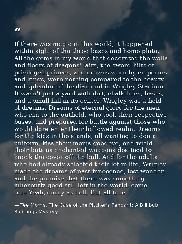 If there was magic in this world, it happened within sight of the three bases and home plate. All the gems in my world t — Tee Morris, The Case of the Pitcher's Pendant: A Billibub Baddings Mystery