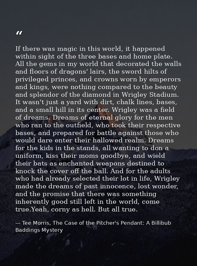 If there was magic in this world, it happened within sight of the three bases and home plate. All the gems in my world t — Tee Morris, The Case of the Pitcher's Pendant: A Billibub Baddings Mystery