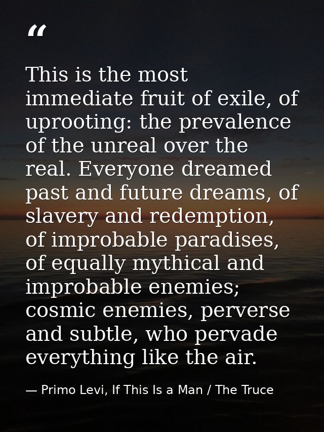 This is the most immediate fruit of exile, of uprooting: the prevalence of the unreal over the real. Everyone dreamed pa — Primo Levi, If This Is a Man / The Truce