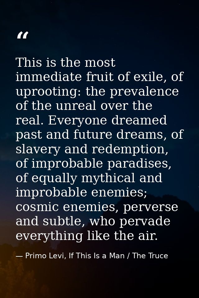 This is the most immediate fruit of exile, of uprooting: the prevalence of the unreal over the real. Everyone dreamed pa — Primo Levi, If This Is a Man / The Truce