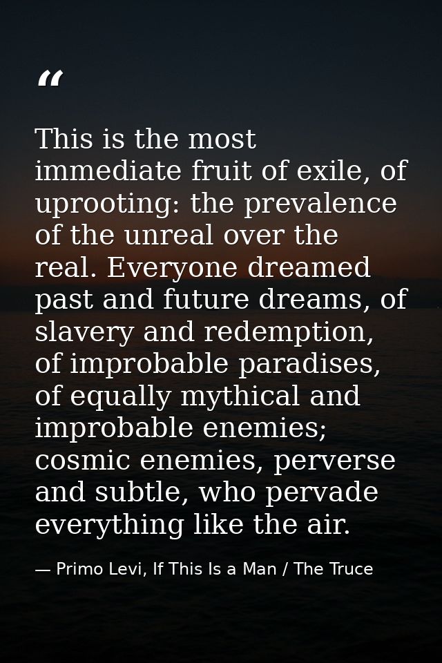 This is the most immediate fruit of exile, of uprooting: the prevalence of the unreal over the real. Everyone dreamed pa — Primo Levi, If This Is a Man / The Truce