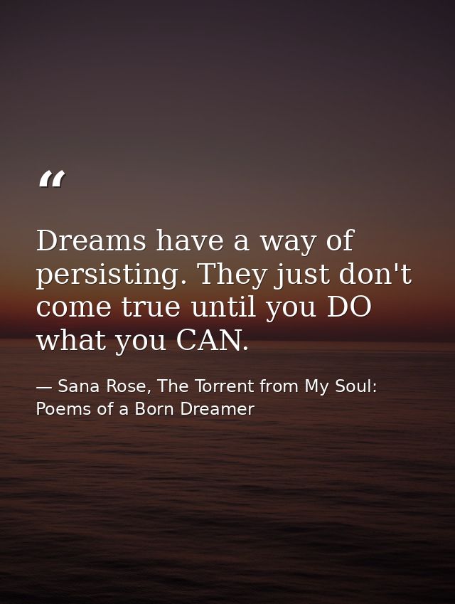 Dreams have a way of persisting. They just don't come true until you DO what you CAN. — Sana Rose, The Torrent from My Soul: Poems of a Born Dreamer