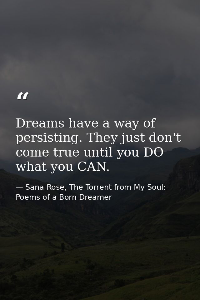 Dreams have a way of persisting. They just don't come true until you DO what you CAN. — Sana Rose, The Torrent from My Soul: Poems of a Born Dreamer