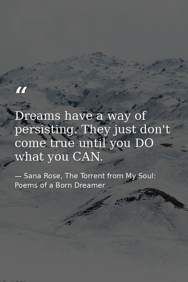 Dreams have a way of persisting. They just don't come true until you DO what you CAN. — Sana Rose, The Torrent from My Soul: Poems of a Born Dreamer