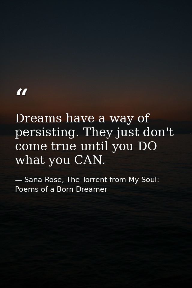 Dreams have a way of persisting. They just don't come true until you DO what you CAN. — Sana Rose, The Torrent from My Soul: Poems of a Born Dreamer