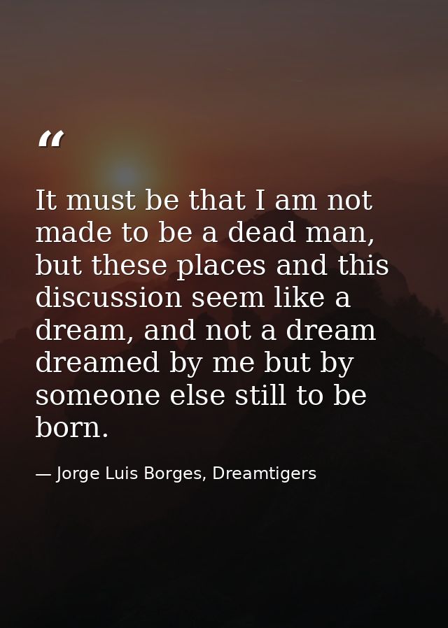 It must be that I am not made to be a dead man, but these places and this discussion seem like a dream, and not a dream  — Jorge Luis Borges, Dreamtigers