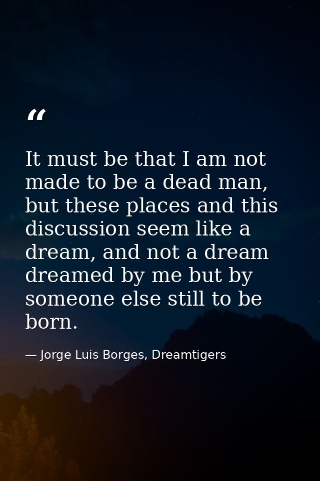 It must be that I am not made to be a dead man, but these places and this discussion seem like a dream, and not a dream  — Jorge Luis Borges, Dreamtigers