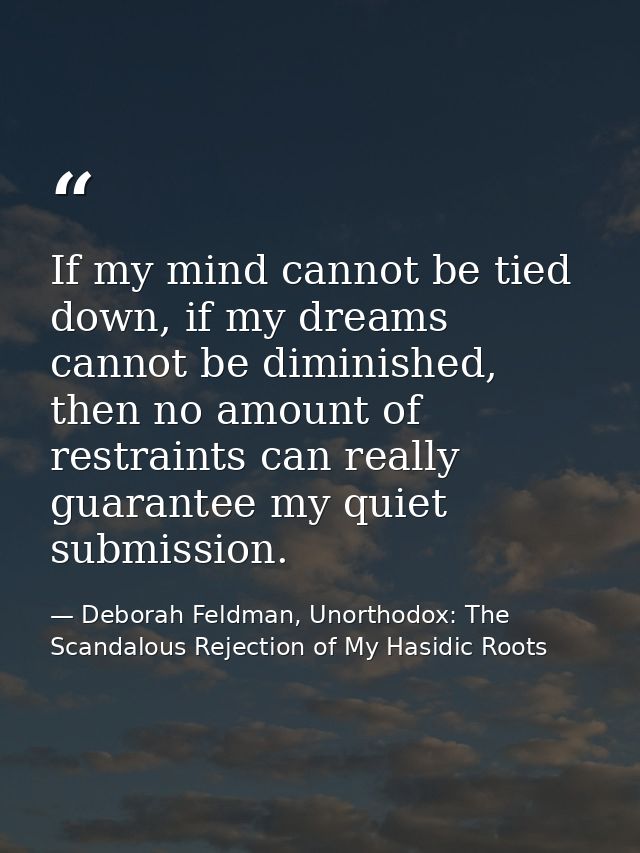 If my mind cannot be tied down, if my dreams cannot be diminished, then no amount of restraints can really guarantee my  — Deborah Feldman, Unorthodox: The Scandalous Rejection of My Hasidic Roots