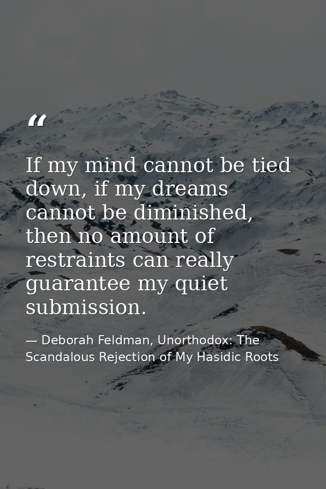 If my mind cannot be tied down, if my dreams cannot be diminished, then no amount of restraints can really guarantee my  — Deborah Feldman, Unorthodox: The Scandalous Rejection of My Hasidic Roots