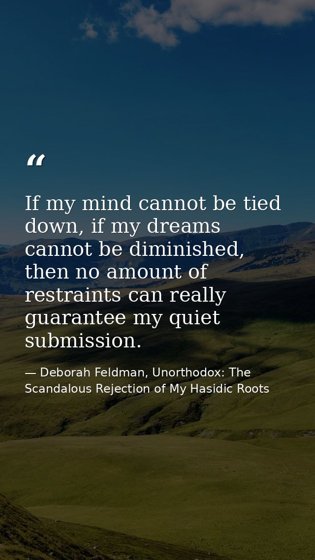 If my mind cannot be tied down, if my dreams cannot be diminished, then no amount of restraints can really guarantee my  — Deborah Feldman, Unorthodox: The Scandalous Rejection of My Hasidic Roots