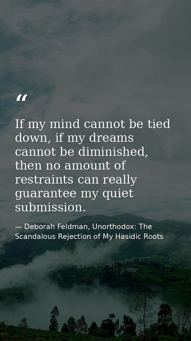 If my mind cannot be tied down, if my dreams cannot be diminished, then no amount of restraints can really guarantee my  — Deborah Feldman, Unorthodox: The Scandalous Rejection of My Hasidic Roots