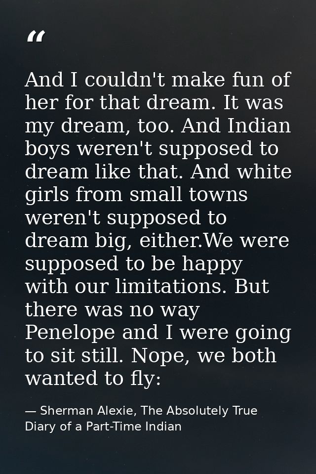 And I couldn't make fun of her for that dream. It was my dream, too. And Indian boys weren't supposed to dream like that — Sherman Alexie, The Absolutely True Diary of a Part-Time Indian