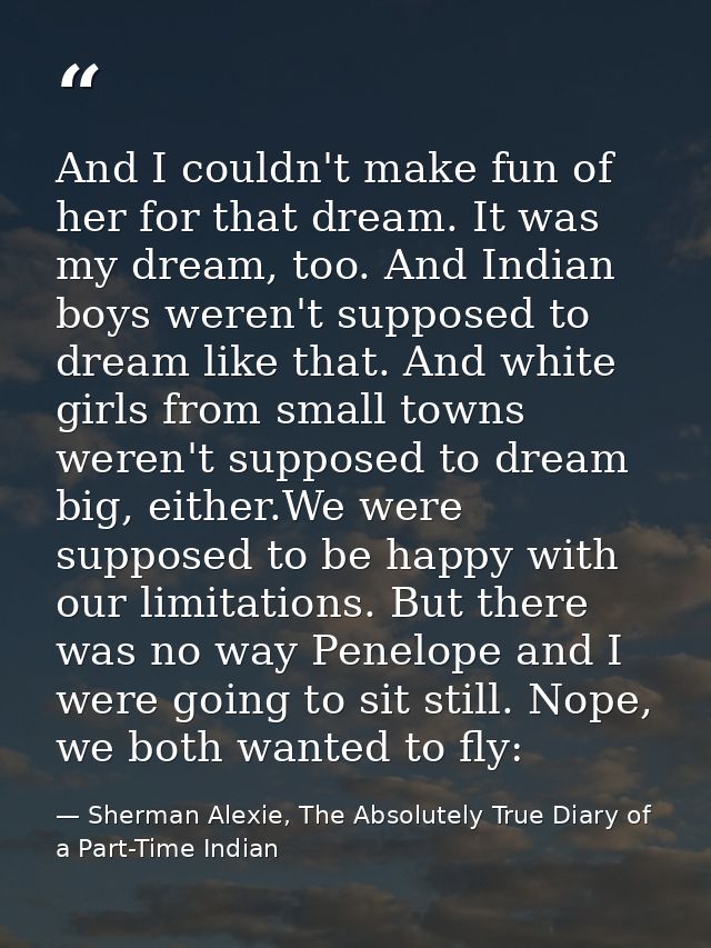 And I couldn't make fun of her for that dream. It was my dream, too. And Indian boys weren't supposed to dream like that — Sherman Alexie, The Absolutely True Diary of a Part-Time Indian