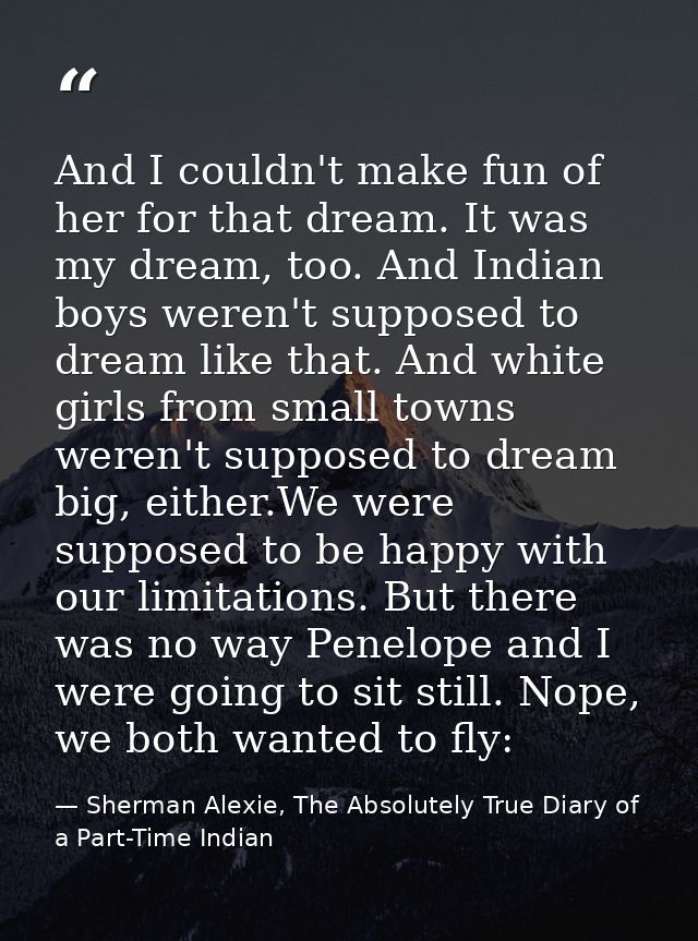 And I couldn't make fun of her for that dream. It was my dream, too. And Indian boys weren't supposed to dream like that — Sherman Alexie, The Absolutely True Diary of a Part-Time Indian