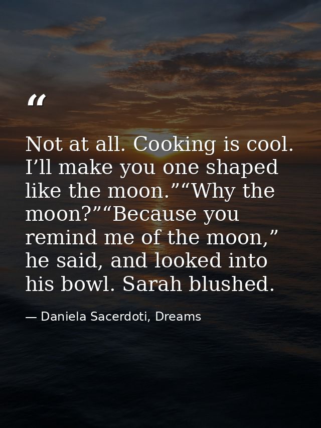 Not at all. Cooking is cool. I’ll make you one shaped like the moon.”“Why the moon?”“Because you remind me of the moon,” — Daniela Sacerdoti, Dreams
