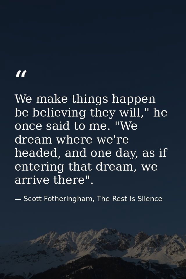 We make things happen be believing they will," he once said to me. "We dream where we're headed, and one day, as if ente — Scott Fotheringham, The Rest Is Silence