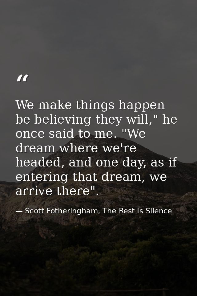 We make things happen be believing they will," he once said to me. "We dream where we're headed, and one day, as if ente — Scott Fotheringham, The Rest Is Silence