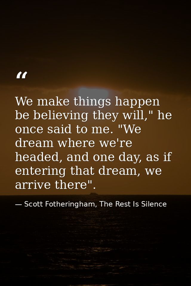We make things happen be believing they will," he once said to me. "We dream where we're headed, and one day, as if ente — Scott Fotheringham, The Rest Is Silence