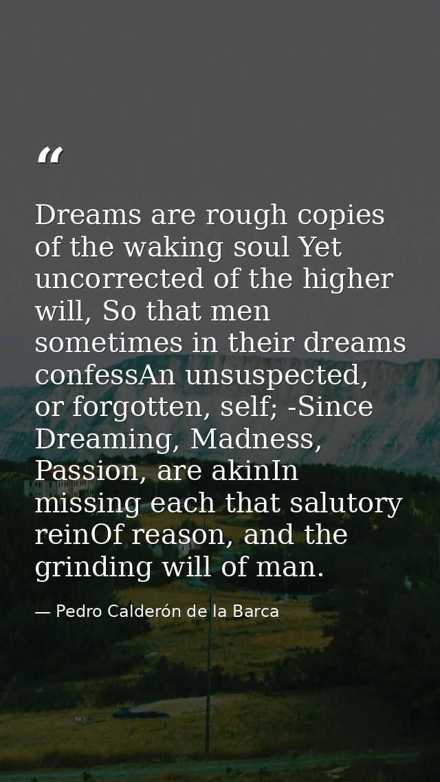 Dreams are rough copies of the waking soul Yet uncorrected of the higher will, So that men sometimes in their dreams con — Pedro Calderón de la Barca