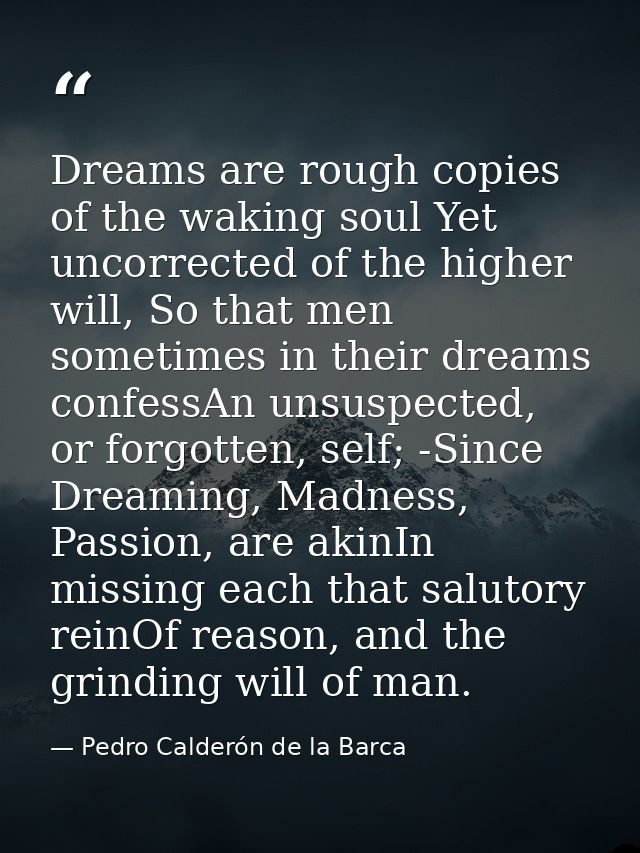 Dreams are rough copies of the waking soul Yet uncorrected of the higher will, So that men sometimes in their dreams con — Pedro Calderón de la Barca