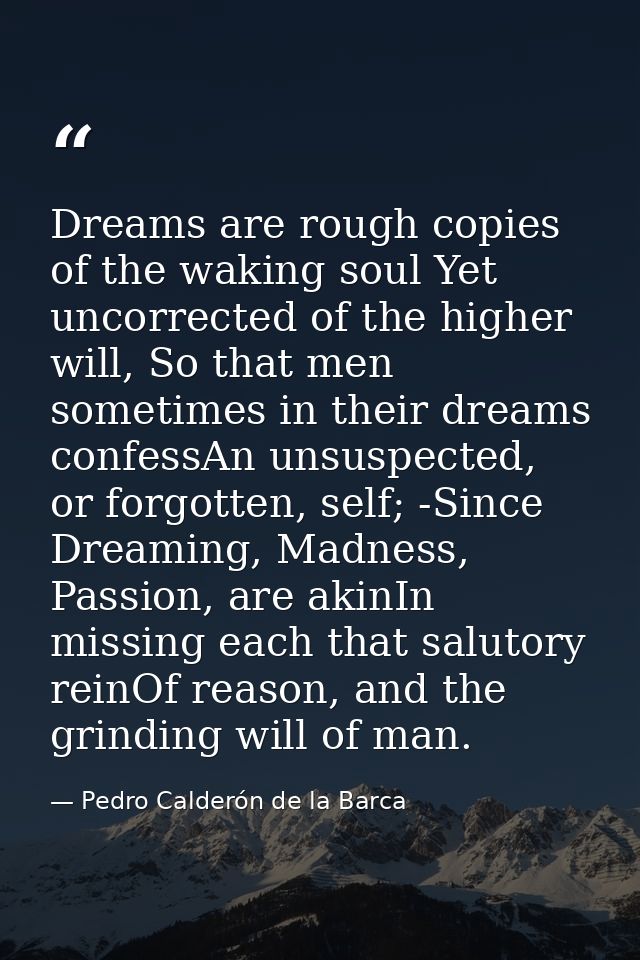Dreams are rough copies of the waking soul Yet uncorrected of the higher will, So that men sometimes in their dreams con — Pedro Calderón de la Barca