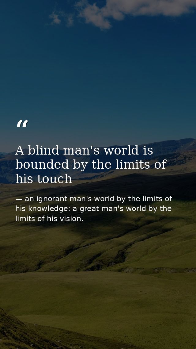 A blind man's world is bounded by the limits of his touch — an ignorant man's world by the limits of his knowledge: a great man's world by the limits of his vision.