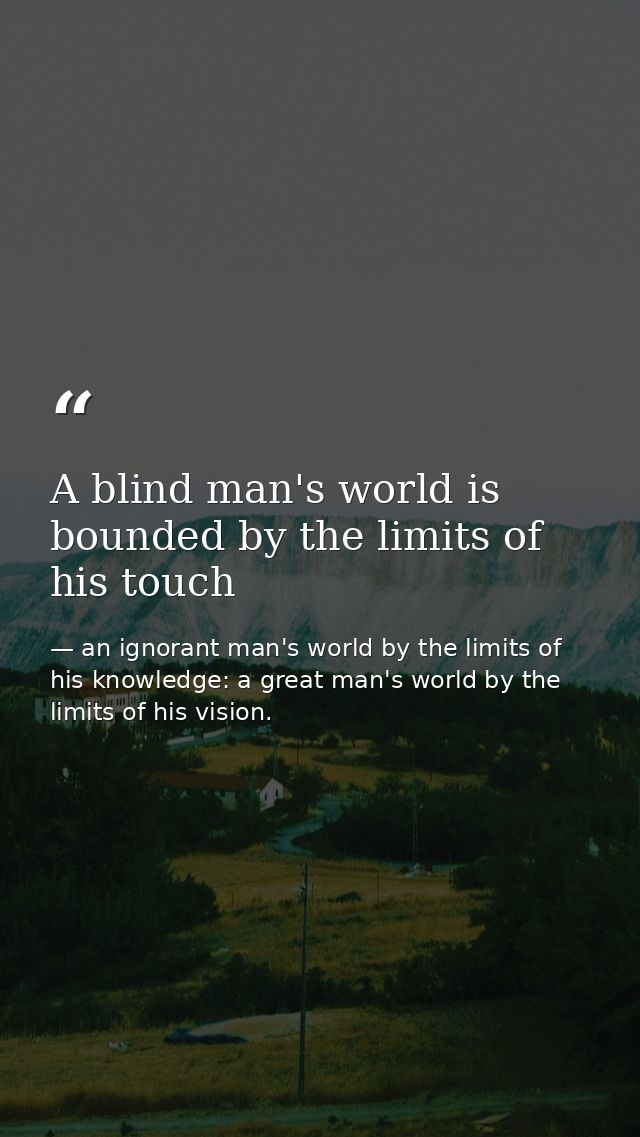 A blind man's world is bounded by the limits of his touch — an ignorant man's world by the limits of his knowledge: a great man's world by the limits of his vision.
