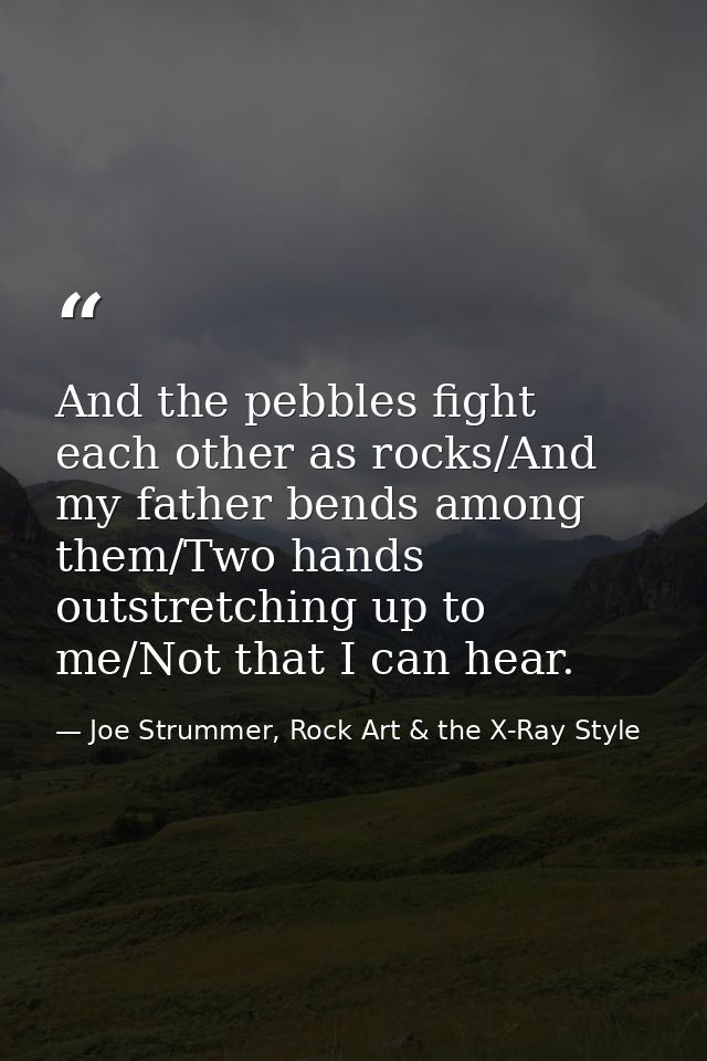And the pebbles fight each other as rocks/And my father bends among them/Two hands outstretching up to me/Not that I can — Joe Strummer, Rock Art & the X-Ray Style
