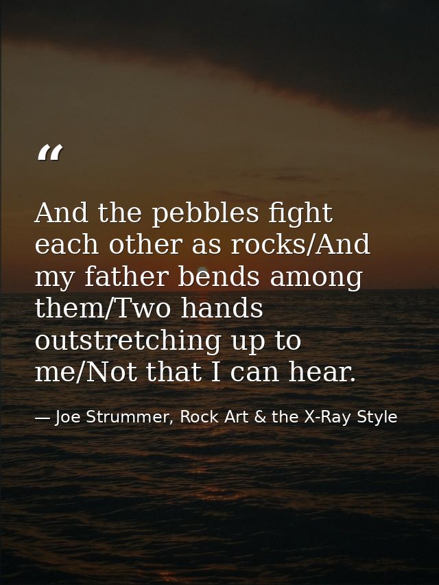 And the pebbles fight each other as rocks/And my father bends among them/Two hands outstretching up to me/Not that I can — Joe Strummer, Rock Art & the X-Ray Style