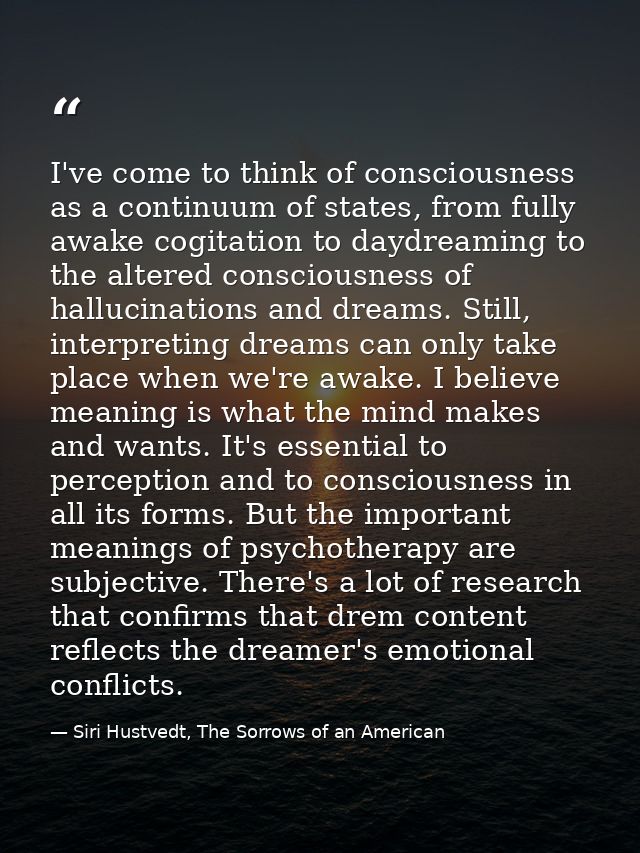 I've come to think of consciousness as a continuum of states, from fully awake cogitation to daydreaming to the altered  — Siri Hustvedt, The Sorrows of an American