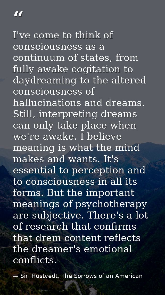 I've come to think of consciousness as a continuum of states, from fully awake cogitation to daydreaming to the altered  — Siri Hustvedt, The Sorrows of an American