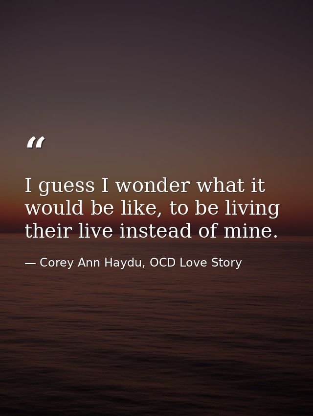 I guess I wonder what it would be like, to be living their live instead of mine. — Corey Ann Haydu, OCD Love Story