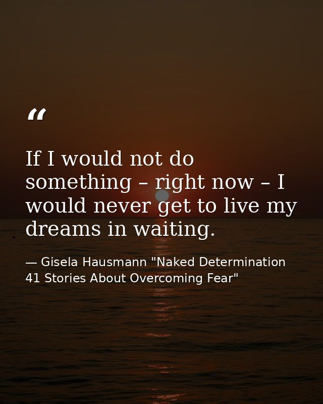 If I would not do something – right now – I would never get to live my dreams in waiting. — Gisela Hausmann "Naked Determination 41 Stories About Overcoming Fear"